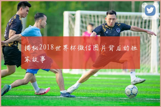 揭秘2018世界杯微信图片背后的独家故事