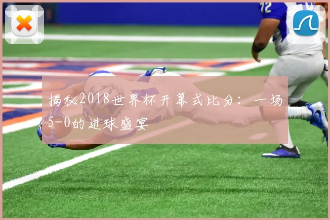 揭秘2018世界杯开幕式比分：一场5-0的进球盛宴