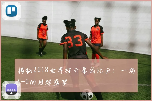 揭秘2018世界杯开幕式比分：一场5-0的进球盛宴