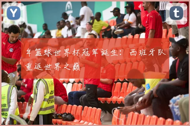 年篮球世界杯冠军诞生:西班牙队重返世界之巅